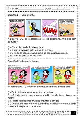 Nome:____________________ Data: ____/____/____
Professora Kátia Teixeira - http://www.espacoprofessor.com/. 10
Questão 21 - Leia a tirinha.
A palavra TUM, que aparece no terceiro quadrinho, imita que som
ou ruído?
( ) O som da risada do Maluquinho.
( ) O som provocado pelo tombo do menino.
( ) O ruído da capa do Maluquinho ao ser rasgada ao meio.
( ) O som do grito do Maluquinho.
------------------------------------------------------------------------------------------
Questão 22 – Leia esta tirinha.
As reticências (...) presentes nos três quadrinhos indicam que:
( ) Estão faltando palavras na fala de Julieta;
( ) O texto que se iniciou em um balão de fala irá continuar em
outro;
( ) Julieta está fazendo muitas perguntas à amiga;
( ) O texto de cada um dos quadrinhos terminou e um novo texto
começará no próximo quadrinho.
 
