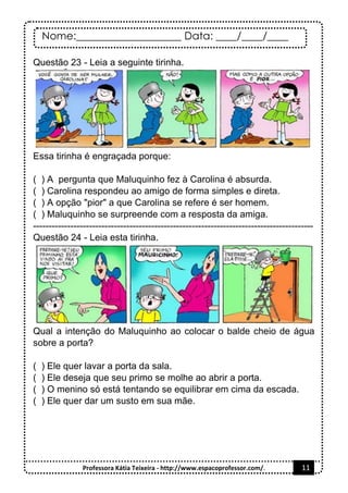 Nome:____________________ Data: ____/____/____
Professora Kátia Teixeira - http://www.espacoprofessor.com/. 11
Questão 23 - Leia a seguinte tirinha.
Essa tirinha é engraçada porque:
( ) A pergunta que Maluquinho fez à Carolina é absurda.
( ) Carolina respondeu ao amigo de forma simples e direta.
( ) A opção "pior" a que Carolina se refere é ser homem.
( ) Maluquinho se surpreende com a resposta da amiga.
------------------------------------------------------------------------------------------
Questão 24 - Leia esta tirinha.
Qual a intenção do Maluquinho ao colocar o balde cheio de água
sobre a porta?
( ) Ele quer lavar a porta da sala.
( ) Ele deseja que seu primo se molhe ao abrir a porta.
( ) O menino só está tentando se equilibrar em cima da escada.
( ) Ele quer dar um susto em sua mãe.
 