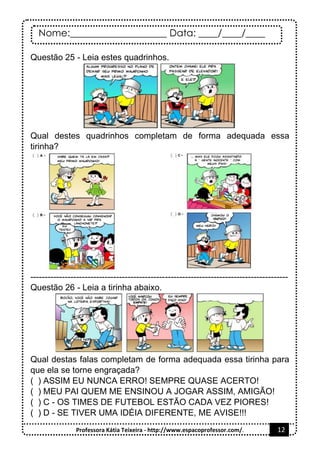 Nome:____________________ Data: ____/____/____
Professora Kátia Teixeira - http://www.espacoprofessor.com/. 12
Questão 25 - Leia estes quadrinhos.
Qual destes quadrinhos completam de forma adequada essa
tirinha?
------------------------------------------------------------------------------------------
Questão 26 - Leia a tirinha abaixo.
Qual destas falas completam de forma adequada essa tirinha para
que ela se torne engraçada?
( ) ASSIM EU NUNCA ERRO! SEMPRE QUASE ACERTO!
( ) MEU PAI QUEM ME ENSINOU A JOGAR ASSIM, AMIGÃO!
( ) C - OS TIMES DE FUTEBOL ESTÃO CADA VEZ PIORES!
( ) D - SE TIVER UMA IDÉIA DIFERENTE, ME AVISE!!!
 