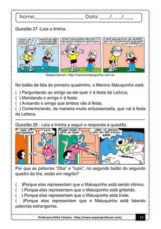 Nome:____________________ Data: ____/____/____
Professora Kátia Teixeira - http://www.espacoprofessor.com/. 13
Questão 27 -Leia a tirinha:
Disponível em: http://meninomaluquinho.com.br.
No balão de fala do primeiro quadrinho, o Menino Maluquinho está:
( ) Perguntando ao amigo se ele quer ir à festa da Leiloca;
( ) Mandando o amigo ir à festa;
( ) Avisando o amigo que ambos vão à festa;
( ) Comemorando, de maneira muito entusiasmada, que vai à festa
da Leiloca.
------------------------------------------------------------------------------------------
Questão 28 - Leia a tirinha a seguir e responda à questão.
Por que as palavras “Oba” e “Iupiii”, no segundo balão do segundo
quadro da tira, estão em negrito?
( )Porque elas representam que o Maluquinho está sendo irônico.
( ) Porque elas representam que o Maluquinho está gritando.
( ) Porque elas representam que o Maluquinho está triste.
( )Porque elas representam que o Maluquinho está falando
palavras estrangeiras.
 