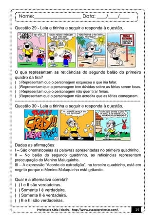 Nome:____________________ Data: ____/____/____
Professora Kátia Teixeira - http://www.espacoprofessor.com/. 14
Questão 29 - Leia a tirinha a seguir e responda à questão.
O que representam as reticências do segundo balão do primeiro
quadro da tira?
( ) Representam que o personagem esqueceu o que iria falar.
( )Representam que o personagem tem dúvidas sobre as férias serem boas.
( ) Representam que o personagem não quer tirar férias.
( )Representam que o personagem não acredita que as férias começaram.
------------------------------------------------------------------------------------------
Questão 30 - Leia a tirinha a seguir e responda à questão.
Dadas as afirmações:
I – São onomatopeias as palavras apresentadas no primeiro quadrinho.
II – No balão do segundo quadrinho, as reticências representam
preocupação do Menino Maluquinho.
III – A expressão “Acordo de extradição”, no terceiro quadrinho, está em
negrito porque o Menino Maluquinho está gritando.
Qual é a alternativa correta?
( ) I e II são verdadeiras.
( ) Somente I é verdadeira.
( ) Somente II é verdadeira.
( ) II e III são verdadeiras.
 