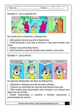 Nome:____________________ Data: ____/____/____
Professora Kátia Teixeira - http://www.espacoprofessor.com/. 2
Questão 3 - Leia a seguinte tira:
De acordo com a historinha, o Maluquinho:
( ) Não gosta muito do seu primo Mauricinho;
( ) Está ajudando a sua mãe a arrumar a casa para receber uma
visita;
( ) Adora o seu primo Mauricinho;
( ) Está lavando a porta de entrada para receber o seu primo.
------------------------------------------------------------------------------------------
Questão 4 - Leia a tirinha:
As palavras destacadas nas falas do Maluquinho:
( ) Mostram o interesse que ele tem pela culinária;
( ) Indicam os momentos em que ele está falando mais alto;
( ) São usadas pelo personagem para comparar sua cabeça com
algum tipo de comida;
( )Estão relacionadas à culinária e também descrevem a
personalidade do menino.
 