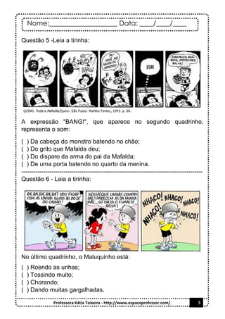 Nome:____________________ Data: ____/____/____
Professora Kátia Teixeira - http://www.espacoprofessor.com/. 3
Questão 5 -Leia a tirinha:
A expressão "BANG!", que aparece no segundo quadrinho,
representa o som:
( ) Da cabeça do monstro batendo no chão;
( ) Do grito que Mafalda deu;
( ) Do disparo da arma do pai da Mafalda;
( ) De uma porta batendo no quarto da menina.
------------------------------------------------------------------------------------------
Questão 6 - Leia a tirinha:
No último quadrinho, o Maluquinho está:
( ) Roendo as unhas;
( ) Tossindo muito;
( ) Chorando;
( ) Dando muitas gargalhadas.
 