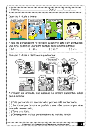 Nome:____________________ Data: ____/____/____
Professora Kátia Teixeira - http://www.espacoprofessor.com/. 4
Questão 7 - Leia a tirinha:
A fala do personagem no terceiro quadrinho está sem pontuação.
Que sinal podemos usar para pontuar corretamente a frase?
( ) A -! ( ) B -. ( ) C -? ( ) D -,
------------------------------------------------------------------------------------------
Questão 8 - Leia a história em quadrinhos:
A imagem da lâmpada, que aparece no terceiro quadrinho, indica
que a menina:
( ) Está pensando em acender a luz porque está anoitecendo;
( ) Lembrou que deveria ter pedido a sua mãe para comprar uma
lâmpada no mercado;
( ) Teve uma ideia;
( ) Consegue ter muitos pensamentos ao mesmo tempo.
 
