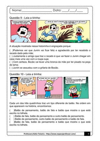 Nome:____________________ Data: ____/____/____
Professora Kátia Teixeira - http://www.espacoprofessor.com/. 5
Questão 9 - Leia a tirinha:
A situação mostrada nessa historinha é engraçada porque:
( )Podemos ver que Junim vai ficar feliz e agradecido por ter recebido o
recado dado pela mãe;
( ) Justamente o amigo que traz o recado é que vai fazer o Junim chegar em
casa mais uma vez com a roupa suja;
( ) Com certeza, Bocão vai levar uma bronca da mãe por ter pisado na poça
de lama;
( ) Junim se assustou com a gritaria de Bocão.
------------------------------------------------------------------------------------------
Questão 10 - Leia a tirinha:
Cada um dos três quadrinhos traz um tipo diferente de balão. Na ordem em
que aparecem na história, encontramos:
( )Balão de pensamento, balão de fala e balão que mostra o que está
escrito no bilhete.
( ) Balão de fala, balão de pensamento e outro balão de pensamento.
( ) Balão de pensamento, outro balão de pensamento e balão de fala.
( )Balão de fala, balão de pensamento e balão que mostra o que está
escrito no bilhete.
 