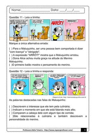 Nome:____________________ Data: ____/____/____
Professora Kátia Teixeira - http://www.espacoprofessor.com/. 6
Questão 11 - Leia a tirinha:
Marque a única alternativa errada:
( ) Para o Maluquinho, ser uma pessoa bem comportada é dizer
"com licença" e "obrigado".
( ) A expressão "ARRÔT!" mostra que o Maluquinho arrotou.
( ) Dona Alice achou muita graça na atitude do Menino
Maluquinho.
( )O primeiro balão mostra o pensamento do menino.
------------------------------------------------------------------------------------------
Questão 12 - Leia a tirinha e responda:
As palavras destacadas nas falas do Maluquinho:
( ) Descrevem o interesse que ele tem pela culinária;
( ) Indicam o momento em que ele está falando mais alto;
( ) Comparam a cabeça dele com algum tipo de comida;
( )São relacionadas à culinária e também descrevem a
personalidade do menino.
 
