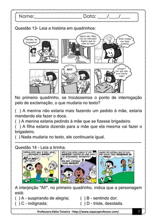 Nome:____________________ Data: ____/____/____
Professora Kátia Teixeira - http://www.espacoprofessor.com/. 7
Questão 13- Leia a história em quadrinhos:
No primeiro quadrinho, se trocássemos o ponto de interrogação
pelo de exclamação, o que mudaria no texto?
( ) A menina não estaria mais fazendo um pedido à mãe, estaria
mandando ela fazer o doce.
( ) A menina estaria pedindo à mãe que se fizesse brigadeiro.
( ) A filha estaria dizendo para a mãe que ela mesma vai fazer o
brigadeiro.
( ) Nada mudaria no texto, ele continuaria igual.
------------------------------------------------------------------------------------------
Questão 14 - Leia a tirinha.
A interjeição "AI!", no primeiro quadrinho, indica que a personagem
está:
( ) A - suspirando de alegria; ( ) B - sentindo dor;
( ) C - indignada; ( ) D - triste, desolada.
 