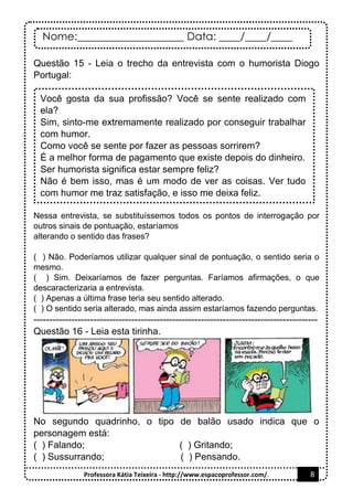 Nome:____________________ Data: ____/____/____
Professora Kátia Teixeira - http://www.espacoprofessor.com/. 8
Questão 15 - Leia o trecho da entrevista com o humorista Diogo
Portugal:
Você gosta da sua profissão? Você se sente realizado com
ela?
Sim, sinto-me extremamente realizado por conseguir trabalhar
com humor.
Como você se sente por fazer as pessoas sorrirem?
É a melhor forma de pagamento que existe depois do dinheiro.
Ser humorista significa estar sempre feliz?
Não é bem isso, mas é um modo de ver as coisas. Ver tudo
com humor me traz satisfação, e isso me deixa feliz.
Nessa entrevista, se substituíssemos todos os pontos de interrogação por
outros sinais de pontuação, estaríamos
alterando o sentido das frases?
( ) Não. Poderíamos utilizar qualquer sinal de pontuação, o sentido seria o
mesmo.
( ) Sim. Deixaríamos de fazer perguntas. Faríamos afirmações, o que
descaracterizaria a entrevista.
( ) Apenas a última frase teria seu sentido alterado.
( ) O sentido seria alterado, mas ainda assim estaríamos fazendo perguntas.
------------------------------------------------------------------------------------------
Questão 16 - Leia esta tirinha.
No segundo quadrinho, o tipo de balão usado indica que o
personagem está:
( ) Falando; ( ) Gritando;
( ) Sussurrando; ( ) Pensando.
 