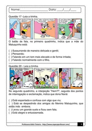 Nome:____________________ Data: ____/____/____
Professora Kátia Teixeira - http://www.espacoprofessor.com/. 9
Questão 17 -Leia a tirinha.
O balão de fala, no primeiro quadrinho, indica que a mãe do
Maluquinho está:
( ) Sussurrando de maneira delicada e gentil;
( ) Pensando;
( ) Falando em um tom mais elevado e de forma irritada;
( ) Falando normalmente com o filho.
------------------------------------------------------------------------------------------
Questão 20 - Leia a tirinha.
No segundo quadrinho, a interjeição "Hem?!", seguida dos pontos
de interrogação e exclamação, indica que dona Naná:
( ) Está espantada e confusa com algo que viu;
( ) Está se despedindo dos amigos do Menino Maluquinho, que
estão indo embora;
( ) Levou um grande susto e ficou sem fala;
( ) Está alegre e entusiasmada.
 