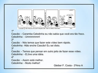 1º Cascão: - Caramba Cebolinha eu não sabia que você era tão fraco.  Cebolinha: - Ummmmmm! 2º Cascão: - Nós temos que fazer este vídeo bem rápido. Cebolinha: -Não enche Cascão! Eu sei disto. 3º Cascão: - Temos que pensar em outro jeito de fazer esse vídeo. Cebolinha: - Ei,tive uma idéia. 4º Cascão: - Assim está melhor. Cebolinha: - Muito melhor! Gleiber F. Costa - 3ºAno A 
