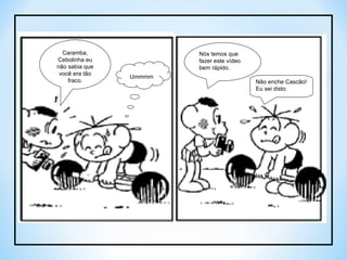 Ummmm Caramba, Cebolinha eu não sabia que você era tão fraco. Nós temos que fazer este vídeo bem rápido. Não enche Cascão! Eu sei disto. 