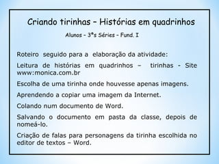 Roteiro  seguido para a  elaboração da atividade: Leitura de histórias em quadrinhos –  tirinhas - Site www:monica.com.br Escolha de uma tirinha onde houvesse apenas imagens. Aprendendo a copiar uma imagem da Internet.  Colando num documento de Word. Salvando o documento em pasta da classe, depois de nomeá-lo. Criação de falas para personagens da tirinha escolhida no editor de textos – Word. Criando tirinhas – Histórias em quadrinhos Alunos – 3ªs Séries – Fund. I 