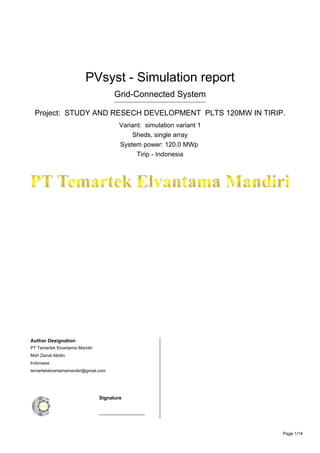 Version 7.2.4
PVsyst - Simulation report
Grid-Connected System
Project: STUDY AND RESECH DEVELOPMENT PLTS 120MW IN TIRIP.
Variant: simulation variant 1
Sheds, single array
System power: 120.0 MWp
Tirip - Indonesia
Author Designation
PT Temartek Elvantama Mandiri
Moh Zainal Abidin
Indonesia
temartekelvantamamandiri@gmail.com
082110278884
53.380.625.3-649.000
Moh Zainal Abidin - +6282110278884
Indonesia
temartekelvantamamandiri@gmail.com
+6282110278884
53.380.625.3-649.000
Signature
___________________
Signature
___________________
Page 1/14
 