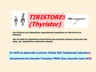 TIRISTORES 
                   (Thyristor) 
  Los tiristores son dispositivos especialmente populares en Electrónica de 
  Potencia. 

  Son sin duda los dispositivos electrónicos que permiten alcanzar potencias mas 
  altas, son  dispositivos realmente robustos.




En 1956 se desarrollo el primer Tiristor Bell Telephoned Laboratory. 

Inicialmente fue llamado Transistor PNPN (hoy conocido como SCR) 
 