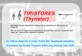 TIRISTORES
(Thyristor)
En 1956 se desarrollo el primer Tiristor Bell Telephoned Laboratory.
Inicialmente fue llamado Transistor PNPN (hoy conocido como SCR)
Los tiristores son dispositivos especialmente populares en Electrónica de
Potencia.
Son sin duda los dispositivos electrónicos que permiten alcanzar potencias mas
altas, son dispositivos realmente robustos.
 