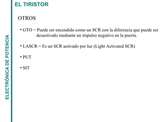 EL TIRISTORELECTRÓNICADEPOTENCIA
OTROS
• GTO = Puede ser encendido como un SCR con la diferencia que puede ser
desactivado mediante un impulso negativo en la puerta.
• LASCR = Es un SCR activado por luz (Light Activated SCR)
• PUT
• SIT
 
