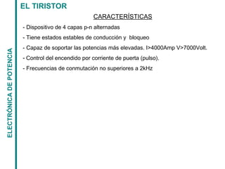 EL TIRISTORELECTRÓNICADEPOTENCIA
CARACTERÍSTICAS
- Dispositivo de 4 capas p-n alternadas
- Tiene estados estables de conducción y bloqueo
- Capaz de soportar las potencias más elevadas. I>4000Amp V>7000Volt.
- Control del encendido por corriente de puerta (pulso).
- Frecuencias de conmutación no superiores a 2kHz
 