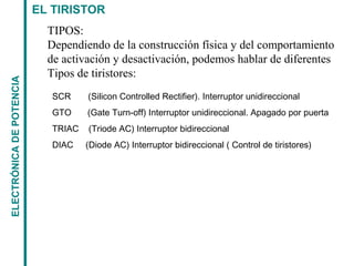EL TIRISTORELECTRÓNICADEPOTENCIA
SCR (Silicon Controlled Rectifier). Interruptor unidireccional
GTO (Gate Turn-off) Interruptor unidireccional. Apagado por puerta
TRIAC (Triode AC) Interruptor bidireccional
DIAC (Diode AC) Interruptor bidireccional ( Control de tiristores)
TIPOS:
Dependiendo de la construcción física y del comportamiento
de activación y desactivación, podemos hablar de diferentes
Tipos de tiristores:
 