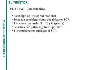 EL TIRISTORELECTRÓNICADEPOTENCIA
EL TRIAC - Características
• Es un tipo de tiristor bidireccional
• Se puede considerar como dos tiristores SCR
• Tiene tres terminales T1, T2 y G (puerta)
• Se activa con pulso negativo o positivo
• Tiene parámetros análogos al SCR
 