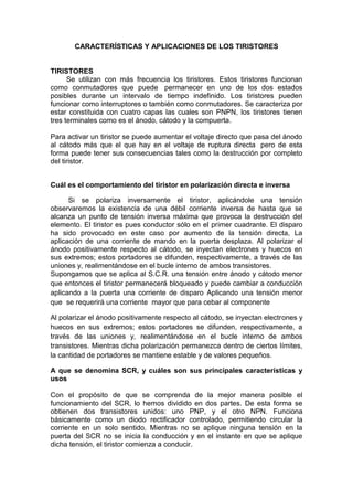 CARACTERÍSTICAS Y APLICACIONES DE LOS TIRISTORES
TIRISTORES
Se utilizan con más frecuencia los tiristores. Estos tiristores funcionan
como conmutadores que puede permanecer en uno de los dos estados
posibles durante un intervalo de tiempo indefinido. Los tiristores pueden
funcionar como interruptores o también como conmutadores. Se caracteriza por
estar constituida con cuatro capas las cuales son PNPN, los tiristores tienen
tres terminales como es el ánodo, cátodo y la compuerta.
Para activar un tiristor se puede aumentar el voltaje directo que pasa del ánodo
al cátodo más que el que hay en el voltaje de ruptura directa pero de esta
forma puede tener sus consecuencias tales como la destrucción por completo
del tiristor.
Cuál es el comportamiento del tiristor en polarización directa e inversa
Si se polariza inversamente el tiristor, aplicándole una tensión
observaremos la existencia de una débil corriente inversa de hasta que se
alcanza un punto de tensión inversa máxima que provoca la destrucción del
elemento. El tiristor es pues conductor sólo en el primer cuadrante. El disparo
ha sido provocado en este caso por aumento de la tensión directa, La
aplicación de una corriente de mando en la puerta desplaza. Al polarizar el
ánodo positivamente respecto al cátodo, se inyectan electrones y huecos en
sus extremos; estos portadores se difunden, respectivamente, a través de las
uniones y, realimentándose en el bucle interno de ambos transistores.
Supongamos que se aplica al S.C.R. una tensión entre ánodo y cátodo menor
que entonces el tiristor permanecerá bloqueado y puede cambiar a conducción
aplicando a la puerta una corriente de disparo Aplicando una tensión menor
que se requerirá una corriente mayor que para cebar al componente
Al polarizar el ánodo positivamente respecto al cátodo, se inyectan electrones y
huecos en sus extremos; estos portadores se difunden, respectivamente, a
través de las uniones y, realimentándose en el bucle interno de ambos
transistores. Mientras dicha polarización permanezca dentro de ciertos límites,
la cantidad de portadores se mantiene estable y de valores pequeños.
A que se denomina SCR, y cuáles son sus principales características y
usos
Con el propósito de que se comprenda de la mejor manera posible el
funcionamiento del SCR, lo hemos dividido en dos partes. De esta forma se
obtienen dos transistores unidos: uno PNP, y el otro NPN. Funciona
básicamente como un diodo rectificador controlado, permitiendo circular la
corriente en un solo sentido. Mientras no se aplique ninguna tensión en la
puerta del SCR no se inicia la conducción y en el instante en que se aplique
dicha tensión, el tiristor comienza a conducir.
 