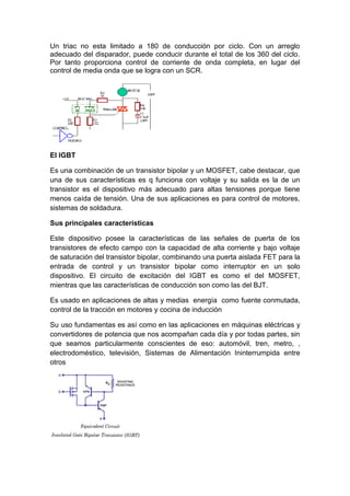 Un triac no esta limitado a 180 de conducción por ciclo. Con un arreglo
adecuado del disparador, puede conducir durante el total de los 360 del ciclo.
Por tanto proporciona control de corriente de onda completa, en lugar del
control de media onda que se logra con un SCR.
El IGBT
Es una combinación de un transistor bipolar y un MOSFET, cabe destacar, que
una de sus características es q funciona con voltaje y su salida es la de un
transistor es el dispositivo más adecuado para altas tensiones porque tiene
menos caída de tensión. Una de sus aplicaciones es para control de motores,
sistemas de soldadura.
Sus principales características
Este dispositivo posee la características de las señales de puerta de los
transistores de efecto campo con la capacidad de alta corriente y bajo voltaje
de saturación del transistor bipolar, combinando una puerta aislada FET para la
entrada de control y un transistor bipolar como interruptor en un solo
dispositivo. El circuito de excitación del IGBT es como el del MOSFET,
mientras que las características de conducción son como las del BJT.
Es usado en aplicaciones de altas y medias energía como fuente conmutada,
control de la tracción en motores y cocina de inducción
Su uso fundamentas es así como en las aplicaciones en máquinas eléctricas y
convertidores de potencia que nos acompañan cada día y por todas partes, sin
que seamos particularmente conscientes de eso: automóvil, tren, metro, ,
electrodoméstico, televisión, Sistemas de Alimentación Ininterrumpida entre
otros
 