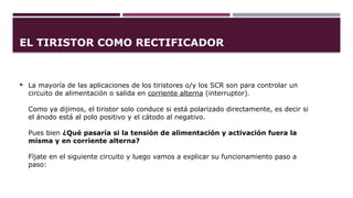 EL TIRISTOR COMO RECTIFICADOR
 La mayoría de las aplicaciones de los tiristores o/y los SCR son para controlar un
circuito de alimentación o salida en corriente alterna (interruptor).
Como ya dijimos, el tiristor solo conduce si está polarizado directamente, es decir si
el ánodo está al polo positivo y el cátodo al negativo.
Pues bien ¿Qué pasaría si la tensión de alimentación y activación fuera la
misma y en corriente alterna?
Fíjate en el siguiente circuito y luego vamos a explicar su funcionamiento paso a
paso:
 