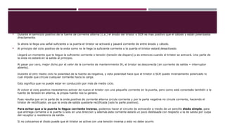  Durante el semiciclo positivo de la fuente de corriente alterna (c.a.) el ánodo del tiristor o SCR es mas positivo que el cátodo y están polarizados
directamente.
Si ahora le llega una señal suficiente a la puerta el tiristor se activará y pasará corriente de entre ánodo y cátodo.
 Al principio del ciclo positivo de la onda como no le llega la suficiente corriente a la puerta el tiristor estará desactivado.
Llegará un momento que le llegue la suficiente corriente o tensión (tensión de disparo) y es entonces cuando el tiristor se activará. Una parte de
la onda no estará en la salida al principio.
Al pasar por cero, mejor dicho por el valor de la corriente de mantenimiento IK, el tiristor se desconecta (sin corriente de salida = interruptor
abierto).
Durante el otro medio ciclo la polaridad de la fuente es negativa, y esta polaridad hace que el tiristor o SCR quede inversamente polarizado lo
cual impide que circule cualquier corriente hacia la carga.
Esto significa que no puede estar en conducción por más de medio ciclo.
Al volver al ciclo positivo necesitamos activar de nuevo el tiristor con una pequeña corriente en la puerta, pero como está conectada también a la
fuente de tensión en alterna, la propia fuente nos la genera.
Pues resulta que en la parte de la onda positiva de corriente alterna circula corriente y por la parte negativa no circula corriente, haciendo el
tiristor de rectificador, ya que la onda de salida quedaría rectificada (solo la parte positiva).
Para evitar que a la puerta le llegue corriente inversa, podemos hacer el circuito de activación a través de un sencillo diodo simple, para
que entrega corriente a la puerta G solo en una dirección y además esta corriente estará un poco desfasada con respecto a la de salida por culpa
del receptor o resistencia de salida.
Si no colocamos el diodo puede que el tiristor se active con una tensión inversa y esto no debe ocurrir.
 