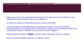  Fíjate que en la curva característica del tiristor de la figura de arriba también hay una
pequeña corriente inversa, de la que no hablamos.
El tiristor así usado es realmente al que se conoce como SCR.
Hay unos tiristores especiales que son capaces de conducir en los dos sentidos
(bidireccionales) y en este tipo la onda de salida o carga en corriente alterna tendría una
componente positiva y también otra cuando la onda es negativa.
Estos tiristores se llaman "TRIAC" (puedes saber más sobre ellos en el enlace).
De estos últimos también haremos un estudio a parte.
 