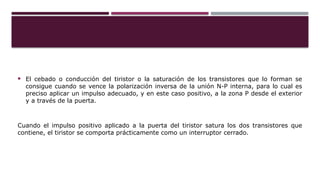  El cebado o conducción del tiristor o la saturación de los transistores que lo forman se
consigue cuando se vence la polarización inversa de la unión N-P interna, para lo cual es
preciso aplicar un impulso adecuado, y en este caso positivo, a la zona P desde el exterior
y a través de la puerta.
Cuando el impulso positivo aplicado a la puerta del tiristor satura los dos transistores que
contiene, el tiristor se comporta prácticamente como un interruptor cerrado.
 