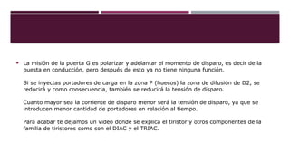  La misión de la puerta G es polarizar y adelantar el momento de disparo, es decir de la
puesta en conducción, pero después de esto ya no tiene ninguna función.
Si se inyectas portadores de carga en la zona P (huecos) la zona de difusión de D2, se
reducirá y como consecuencia, también se reducirá la tensión de disparo.
Cuanto mayor sea la corriente de disparo menor será la tensión de disparo, ya que se
introducen menor cantidad de portadores en relación al tiempo.
Para acabar te dejamos un video donde se explica el tiristor y otros componentes de la
familia de tiristores como son el DIAC y el TRIAC.
 