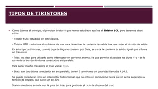 TIPOS DE TIRISTORES
 Como dijimos al principio, el principal tiristor y que hemos estudiado aquí es el Tiristor SCR, pero tenemos otros
como:
- Tiristor SCR: estudiado en este página.
- Tiristor GTO : soluciona el problema de que para desactivar la corriente de salida hay que cortar el circuito de salida.
En este tipo de tiristores, cuando deja de llegarle corriente por Gate, se corta la corriente de salida, igual que si fuera
un transistor.
- Triac: es ideal para utilizarlo como interruptor en corriente alterna, ya que permite el paso de los ciclos + y - de la
corriente al ser dos tiristores conectados antiparalelo.
Para saber mucho más sobre el triac visita: Triac.
- Diac: son dos diodos conectados en antiparalelo, tienen 2 terminales sin polaridad llamados A1-A2.
Se puede considerar como un interruptor bidireccional, que no entra en conducción hasta que no se ha superado su
tensión de disparo, que suele ser de 30V.
Suele conectarse en serie con la gate del triac para gestionar el ciclo de disparo del triac.
 