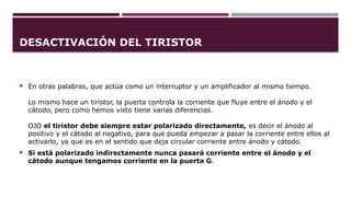 DESACTIVACIÓN DEL TIRISTOR
 En otras palabras, que actúa como un interruptor y un amplificador al mismo tiempo.
Lo mismo hace un tiristor, la puerta controla la corriente que fluye entre el ánodo y el
cátodo, pero como hemos visto tiene varias diferencias.
OJO el tiristor debe siempre estar polarizado directamente, es decir el ánodo al
positivo y el cátodo al negativo, para que pueda empezar a pasar la corriente entre ellos al
activarlo, ya que es en el sentido que deja circular corriente entre ánodo y cátodo.
 Si está polarizado indirectamente nunca pasará corriente entre el ánodo y el
cátodo aunque tengamos corriente en la puerta G.
 