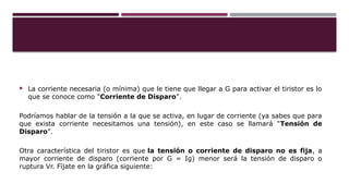  La corriente necesaria (o mínima) que le tiene que llegar a G para activar el tiristor es lo
que se conoce como "Corriente de Disparo".
Podríamos hablar de la tensión a la que se activa, en lugar de corriente (ya sabes que para
que exista corriente necesitamos una tensión), en este caso se llamará "Tensión de
Disparo".
Otra característica del tiristor es que la tensión o corriente de disparo no es fija, a
mayor corriente de disparo (corriente por G = Ig) menor será la tensión de disparo o
ruptura Vr. Fíjate en la gráfica siguiente:
 