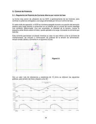 5.- Control de Potencia

5.1.- Regulación de Potencia de Corriente Alterna por control de fase

La forma más común de utilización de los SCR, o genéricamente de los tiristores, para
controlar la potencia entregada a una carga alimentada por CA es el control de fase.

En este modo de operación, el SCR se mantiene apagado durante una porción del semiciclo
positivo para luego llevarlo a conducción en el instante que el circuito de control satisfaga
una condición determinada. Una vez encendido, la totalidad de la tensión, menos la
pequeña caída directa sobre el tiristor, queda aplicada a la carga, circulando la corriente que
ésta fije.

Esta corriente permanece circulando mientras su valor no sea inferior al de la corriente de
mantenimiento. Se incluyen a continuación las gráficas de la tensión de alimentación,
tensión ánodo cátodo y corriente en el siguiente circuito.




                                                        Figura 5.1




Con un valor nulo de inductancia y resistencia de 10 ohms se obtienen las siguientes
gráficas, para tensión de línea y disparo a los 45°.




                                              18
 