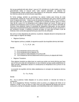 Así es que partiendo del valor eficaz I, que en C.C. coincide con el valor medio y es el que
generalmente indica el manual como “valor máximo admisible”, se obtienen los
correspondientes valores medios para cada ángulo Øo de conducción, siempre limitado por
los máximos valores de corriente de pico soportados.

En forma análoga, también se suministran los valores medios para formas de onda
rectangulares, donde las curvas fijan los valores de temperatura que como máximo puede
tener la cápsula del tiristor. Estas curvas de temperatura parten de 125 º C en la juntura, y
para que este valor no sea superado, a medida que la corriente aumenta (para un mismo
valor de Øc o para C.C.) la temperatura de la cápsula deberá ser menor. Es decir que el
gradiente de temperatura entre la juntura y cápsula es mayor para el máximo admisible de
corriente. Este gradiente implica la necesidad de disipadores adecuados, los que pueden
disponerse convenientemente para enfriamiento mediante corriente de aire por convección o
por ventilación forzada, o mediante circulación de agua, en cuyo caso el tiristor (o par de
tiristores) viene construido especialmente para esta forma de utilización.

Así como en otros dispositivos de potencia, la potencia disipada elevará la temperatura del
tiristor según el régimen de trabajo.

     Régimen Continuo:

 Para régimen continuo y estable, la siguiente ecuación da el equilibrio térmico del tiristor

                      TJ - TC = Po Θ (24)

Donde:

       TJ – Es la temperatura de la juntura (ºC)
       To – Es la temperatura de la cápsula (ºC)
       Po – Es la potencia media disipada en la juntura (W)
       Θ - Es la resistencia térmica estacionaria entre la juntura y la cápsula del tiristor.

     Régimen Transitorio:

 Para régimen transitorio se debe tener en cuenta que existe una inercia térmica que hace
 que la forma de onda de la temperatura no sea constante (aunque pueda estabilizarse en
 algún período), debiéndose calcular en consecuencia la temperatura de la juntura en los
 instantes de pico.

 La ecuación de equilibrio térmico debe establecerse en concepto de impedancia térmica
 del tiristor:

                      TJ – To = Po Θu

Donde:

Po – Es la potencia media disipada en la juntura durante un intervalo de tiempo la
conducción.
Θu- Es la Impedancia Térmica Transitoria entre la juntura y la cápsula del tiristor en el
instante ti (ºC/W). La Θu no tiene un valor único sino que depende del tiempo que dura la
conducción y del tipo de disipador adoptado, suministrándose este valor mediante curvas.




                                               28
 