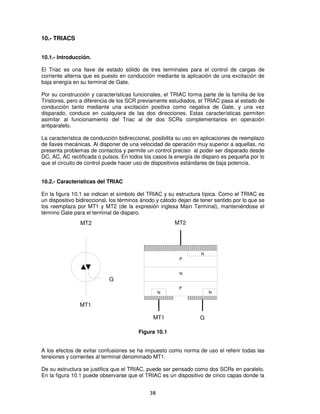 10.- TRIACS


10.1.- Introducción.

El Triac es una llave de estado sólido de tres terminales para el control de cargas de
corriente alterna que es puesto en conducción mediante la aplicación de una excitación de
baja energía en su terminal de Gate.

Por su construcción y características funcionales, el TRIAC forma parte de la familia de los
Tiristores, pero a diferencia de los SCR previamente estudiados, el TRIAC pasa al estado de
conducción tanto mediante una excitación positiva como negativa de Gate, y una vez
disparado, conduce en cualquiera de las dos direcciones. Estas características permiten
asimilar al funcionamiento del Triac al de dos SCRs complementarios en operación
antiparalelo.

La característica de conducción bidireccional, posibilita su uso en aplicaciones de reemplazo
de llaves mecánicas. Al disponer de una velocidad de operación muy superior a aquellas, no
presenta problemas de contactos y permite un control preciso al poder ser disparado desde
DC, AC, AC rectificada o pulsos. En todos los casos la energía de disparo es pequeña por lo
que el circuito de control puede hacer uso de dispositivos estándares de baja potencia.


10.2.- Características del TRIAC

En la figura 10.1 se indican el símbolo del TRIAC y su estructura típica. Como el TRIAC es
un dispositivo bidireccional, los términos ánodo y cátodo dejan de tener sentido por lo que se
los reemplaza por MT1 y MT2 (de la expresión inglesa Main Terminal), manteniéndose el
término Gate para el terminal de disparo.
                MT2                                     MT2




                                                                   N
                                                          P


                                                          N
                            G
                                                          P
                                                  N                    N


                MT1

                                               MT1                G

                                        Figura 10.1


A los efectos de evitar confusiones se ha impuesto como norma de uso el referir todas las
tensiones y corrientes al terminal denominado MT1.

De su estructura se justifica que el TRIAC, puede ser pensado como dos SCRs en paralelo.
En la figura 10.1 puede observarse que el TRIAC es un dispositivo de cinco capas donde la


                                             38
 