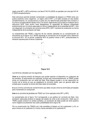 región ente MT1 y MT2 conforman una llave P-N-P-N (SCR) en paralelo con otra tipo N-P-N-
P (SCR complementario).

Esta estructura permite también comprender la posibilidad de disparar al TRIAC tanto con
pulsos positivos como negativos. La región ente el MT1 y el Gate consiste en dos diodos
complementarios, en consecuencia un pulso de una determinada polaridad hará conducir a
la juntura correspondiente dando inicio a la acción regenerativa que produce el disparo de la
estructura SCR. Esta acción hace desaparecer la capacidad de bloqueo presentada
anteriormente por la juntura adecuada en forma independiente de la polaridad de MT1. Una
vez disparado, la circulación de corriente entre MT2 y MT1 mantiene la conducción en forma
independiente de la excitación de Gate.

La característica del TRIAC y algunos de los valores utilizados en su caracterización se
encuentran en la figura 10.2, donde siguiendo la convención se ha tomado como referencia
al terminal MT1. En el primer cuadrante MT2 es positivo frente a MT1, produciéndose la
situación opuesta para el tercer cuadrante.
                                              I




                                                  IH
                            VDRM                              I
                                                              DRM

                                                       VDRM
                                     IH




                                          Figura 10.2

Los términos utilizados son los siguientes:

VDRM es la máxima tensión de bloqueo que puede soportar el dispositivo en cualquiera de
los sentidos. Si está tensión es superada, aunque sea momentáneamente, el TRIAC puede
entrar en conducción aún sin señal de Gate. Este disparo puede o no ser destructivo en
función de la forma en que se establezca la corriente (di/dt), pero en general debe ser
evitado para no perder el control del Gate sobre el encendido.

IH es la mínima corriente de mantenimiento que debe circular entre los terminales principales
para mantenerlo en conducción.

IDRM es la corriente de pérdidas de TRIAC con VDRM aplicado entre MT1 y MT2.

La característica de la figura 10.2 corresponde a una gráfica sin corriente de Gate. Una
excitación adecuada produce el pasaje del estado de corte al de conducción. Dado que el
TRIAC puede conducir en ambos sentidos y la excitación de Gate puede ser tanto positiva
como negativa se presentan las cuatro posibilidades de la figura 46.

Por su construcción los TRIACs son más sensibles al disparo en los cuadrantes I y III, un
poco menos en el cuadrante II y mucho menos sensible en el cuadrante IV.




                                                  39
 