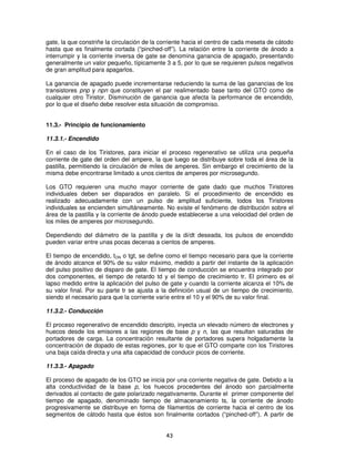 gate, la que constriñe la circulación de la corriente hacia el centro de cada meseta de cátodo
hasta que es finalmente cortada (“pinched-off”). La relación entre la corriente de ánodo a
interrumpir y la corriente inversa de gate se denomina ganancia de apagado, presentando
generalmente un valor pequeño, típicamente 3 a 5, por lo que se requieren pulsos negativos
de gran amplitud para apagarlos.

La ganancia de apagado puede incrementarse reduciendo la suma de las ganancias de los
transistores pnp y npn que constituyen el par realimentado base tanto del GTO como de
cualquier otro Tiristor. Disminución de ganancia que afecta la performance de encendido,
por lo que el diseño debe resolver esta situación de compromiso.


11.3.- Principio de funcionamiento

11.3.1.- Encendido

En el caso de los Tiristores, para iniciar el proceso regenerativo se utiliza una pequeña
corriente de gate del orden del ampere, la que luego se distribuye sobre toda el área de la
pastilla, permitiendo la circulación de miles de amperes. Sin embargo el crecimiento de la
misma debe encontrarse limitado a unos cientos de amperes por microsegundo.

Los GTO requieren una mucho mayor corriente de gate dado que muchos Tiristores
individuales deben ser disparados en paralelo. Si el procedimiento de encendido es
realizado adecuadamente con un pulso de amplitud suficiente, todos los Tiristores
individuales se encienden simultáneamente. No existe el fenómeno de distribución sobre el
área de la pastilla y la corriente de ánodo puede establecerse a una velocidad del orden de
los miles de amperes por microsegundo.

Dependiendo del diámetro de la pastilla y de la di/dt deseada, los pulsos de encendido
pueden variar entre unas pocas decenas a cientos de amperes.

El tiempo de encendido, tON o tgt, se define como el tiempo necesario para que la corriente
de ánodo alcance el 90% de su valor máximo, medido a partir del instante de la aplicación
del pulso positivo de disparo de gate. El tiempo de conducción se encuentra integrado por
dos componentes, el tiempo de retardo td y el tiempo de crecimiento tr. El primero es el
lapso medido entre la aplicación del pulso de gate y cuando la corriente alcanza el 10% de
su valor final. Por su parte tr se ajusta a la definición usual de un tiempo de crecimiento,
siendo el necesario para que la corriente varíe entre el 10 y el 90% de su valor final.

11.3.2.- Conducción

El proceso regenerativo de encendido descripto, inyecta un elevado número de electrones y
huecos desde los emisores a las regiones de base p y n, las que resultan saturadas de
portadores de carga. La concentración resultante de portadores supera holgadamente la
concentración de dopado de estas regiones, por lo que el GTO comparte con los Tiristores
una baja caída directa y una alta capacidad de conducir picos de corriente.

11.3.3.- Apagado

El proceso de apagado de los GTO se inicia por una corriente negativa de gate. Debido a la
alta conductividad de la base p, los huecos procedentes del ánodo son parcialmente
derivados al contacto de gate polarizado negativamente. Durante el primer componente del
tiempo de apagado, denominado tiempo de almacenamiento ts, la corriente de ánodo
progresivamente se distribuye en forma de filamentos de corriente hacia el centro de los
segmentos de cátodo hasta que éstos son finalmente cortados (“pinched-off”). A partir de


                                             43
 