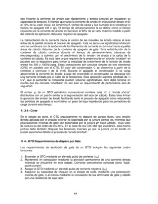 ese instante la corriente de ánodo cae rápidamente y ambas junturas pn recuperan su
capacidad de bloqueo. El tiempo que tarda la corriente de ánodo en evolucionar desde el 90
al 10% de su valor inicial, se denomina tf, tiempo de caída y que sumado al ts constituye el
tiempo de apagado toff o tgq. El tiempo de almacenamiento ts se define como el tiempo
requerido por la corriente de ánodo en decrecer al 90% de se valor máximo medido a partir
del instante de aplicación del pulso negativo de apagado.

La filamentación de la corriente hacia el centro de las mesetas de ánodo reduce el área
activa de la pastilla durante el proceso de apagado. Esta no sería una significativa limitación
sino se combinara con la tendencia de los filamentos de corriente a conmutar hacia aquellas
áreas de cátodo distantes de la corriente de apagado de gate. Esta redistribución de la
corriente de cátodo continua durante el tiempo de almacenamiento (decenas de
microsegundos), y culmina con el crecimiento de la tensión de ánodo y la caída de la
corriente de cátodo. Es esta fase la que requiere de la presencia de un circuito “snubber” en
paralelo con el dispositivo para limitar la velocidad de crecimiento de la tensión de ánodo
entree los 500 y 1000V/useg. Estas protecciones son circuitos simples de tres elementos
(CRD) en paralelo con el GTO. El valor del condensador C se determina a partir de la
corriente a conmutar y de la dv/dt. Durante el apagado el condensador C se carga
absorviendo la corriente de ánodo. Luego del encendido el condensador se descarga con
una corriente limitada por el valor de la resistencia. Esta operación significa pérdidas de ½
CV2, que al aumentar la frecuencia pueden volverse significativas, pero debe tenerse en
cuenta que los circuitos “snubbers” no son solo un requerimiento de performance sino de
seguridad.

El emisor p, de un GTO asimétrico convencional contiene islas n+, o “anode shorts”,
distribuidos con un patrón similar a la segmentación del lado del cátodo. Estas islas limitan
la ganancia del emisor de ánodo facilitando tanto el proceso de apagado como reduciendo
las pérdidas de apagado al suministrar un paso de baja impedancia para los portadores de
carga durante este tiempo.

11.3.4.- Corte

En el estado de corte, el GTO practicamente no dispone de cargas libres. Una tensión
directa aplicada por el circuito exterior es soportada por la juntura central np, mientras que
polarizaciones inversas de gate son soportadas por la juntura pn Gate-Cátodo, cuyo valor
de ruptura es del orden de los 20 V. En el caso de los GTO del tipo asimétrico, esta misma
juntura debe también bloquear las tensiones inversas ya que la juntura pn de ánodo no
puede soportarlas debido al proceso de “anode shorted”.


11.4.- GTO Requerimientos de disparo por Gate

Los requerimientos de excitación de gate de un GTO incluyen las siguientes cuatro
funciones:

1. Encender al GTO mediante un elevado pulso de corriente (IGM)
2. Mantenerlo en conducción mediante la provisión permanente de una corriente directa
   mientras se encuentre en este estado. Corriente comunmente conocida como “back-
   porch current”
3. Apagar al GTO mediante un elevado pulso de corriente negativa (IGQ)
4. Asegurar su capacidad de bloqueo en el estado de corte, mediante una polarización
   inversa de gate, o al menos mediante la vinculación de los terminales de gate y cátodo
   por una resistencia de bajo valor.




                                              44
 