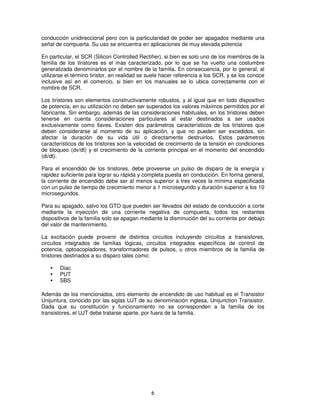 conducción unidireccional pero con la particularidad de poder ser apagados mediante una
señal de compuerta. Su uso se encuentra en aplicaciones de muy elevada potencia

En particular, el SCR (Silicon Controlled Rectifier), si bien es solo uno de los miembros de la
familia de los tiristores es el mas caracterizado, por lo que se ha vuelto una costumbre
generalizada denominarlos por el nombre de la familia. En consecuencia, por lo general, al
utilizarse el término tiristor, en realidad se suele hacer referencia a los SCR, y se los conoce
inclusive así en el comercio, si bien en los manuales se lo ubica correctamente con el
nombre de SCR.

Los tiristores son elementos constructivamente robustos, y al igual que en todo dispositivo
de potencia, en su utilización no deben ser superados los valores máximos permitidos por el
fabricante. Sin embargo, además de las consideraciones habituales, en los tiristores deben
tenerse en cuenta consideraciones particulares al estar destinados a ser usados
exclusivamente como llaves. Existen dos parámetros característicos de los tiristores que
deben considerarse al momento de su aplicación, y que no pueden ser excedidos, sin
afectar la duración de su vida útil o directamente destruirlos. Estos parámetros
característicos de los tiristores son la velocidad de crecimiento de la tensión en condiciones
de bloqueo (dv/dt) y el crecimiento de la corriente principal en el momento del encendido
(di/dt).

Para el encendido de los tiristores, debe proveerse un pulso de disparo de la energía y
rapidez suficiente para lograr su rápida y completa puesta en conducción. En forma general,
la corriente de encendido debe ser al menos superior a tres veces la mínima especificada
con un pulso de tiempo de crecimiento menor a 1 microsegundo y duración superior a los 10
microsegundos.

Para su apagado, salvo los GTO que pueden ser llevados del estado de conducción a corte
mediante la inyección de una corriente negativa de compuerta, todos los restantes
dispositivos de la familia solo se apagan mediante la disminución del su corriente por debajo
del valor de mantenimiento.

La excitación puede provenir de distintos circuitos incluyendo circuitos a transistores,
circuitos integrados de familias lógicas, circuitos integrados específicos de control de
potencia, optoacopladores, transformadores de pulsos, u otros miembros de la familia de
tiristores destinados a su disparo tales como:

       Diac
       PUT
       SBS

Además de los mencionados, otro elemento de encendido de uso habitual es el Transistor
Unijuntura, conocido por las siglas UJT de su denominación inglesa, Unijunction Transistor.
Dada que su constitución y funcionamiento no se corresponden a la familia de los
transistores, el UJT debe tratarse aparte, por fuera de la familia.




                                               6
 