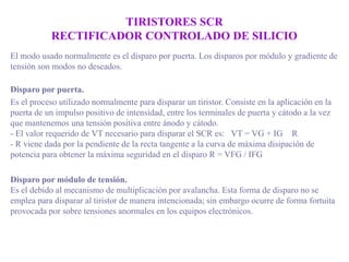 TIRISTORES SCR
RECTIFICADOR CONTROLADO DE SILICIO
El modo usado normalmente es el disparo por puerta. Los disparos por módulo y gradiente de
tensión son modos no deseados.
Disparo por puerta.
Es el proceso utilizado normalmente para disparar un tiristor. Consiste en la aplicación en la
puerta de un impulso positivo de intensidad, entre los terminales de puerta y cátodo a la vez
que mantenemos una tensión positiva entre ánodo y cátodo.
- El valor requerido de VT necesario para disparar el SCR es: VT = VG + IG R
- R viene dada por la pendiente de la recta tangente a la curva de máxima disipación de
potencia para obtener la máxima seguridad en el disparo R = VFG / IFG
Disparo por módulo de tensión.
Es el debido al mecanismo de multiplicación por avalancha. Esta forma de disparo no se
emplea para disparar al tiristor de manera intencionada; sin embargo ocurre de forma fortuita
provocada por sobre tensiones anormales en los equipos electrónicos.

 