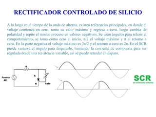 RECTIFICADOR CONTROLADO DE SILICIO
A lo largo en el tiempo de la onda de alterna, existen referencias principales, en donde el
voltaje comienza en cero, toma su valor máximo y regresa a cero, luego cambia de
polaridad y repite el mismo proceso en valores negativos. Se usan ángulos para referir el
comportamiento, se toma como cero el inicio, π/2 el voltaje máximo y π el retorno a
cero. En la parte negativa el voltaje máximo es 3π/2 y el retorno a cero es 2π. En el SCR
puede variarse el ángulo para dispararlo, limitando la corriente de compuerta para ser
regulada desde una resistencia variable, así se puede retardar el disparo.

 