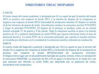 TIRISTORES TRIAC DISPAROS
CASO III
El tercer modo del cuarto cuadrante, y designado por I(-) es aquel en que la tensión del ánodo
MT2 es positiva con respecto al ánodo MT1 y la tensión de disparo de la compuerta es
negativa con respecto al ánodo MT1( Intensidad de compuerta saliente). El disparo es similar
al de los tiristores de puerta de unión. Inicialmente conduce la estructura auxiliar P1N1P2N3
y luego la principal P1N1P2N2. El disparo de la primera se produce como en un tiristor
normal actuando T1 de puerta y P de cátodo. Toda la estructura auxiliar se pone a la tensión
positiva de T2 y polariza fuertemente la unión P2N2 que inyecta electrones hacia el área de
potencial positivo. La unión P2N1 de la estructura principal, que soporta la tensión exterior,
es invadida por electrones en la vecindad de la estructura auxiliar, entrando en conducción.
CASO IV
El cuarto modo del Segundo cuadrante y designado por III(+) es aquel en que la tensión del
ánodo T2 es negativa con respecto al ánodo MT1, y la tensión de disparo de la compuerta es
positiva con respecto al ánodo MT1(Intensidad de compuerta entrante).
El disparo tiene lugar por el procedimiento llamado de puerta remota. Entra en conducción
la estructura P2N1P1N4. La inyección de N2 a P2 es igual a la descrita en el modo I(+). Los
que alcanzan por difusión la unión P2N1 son absorbido por su potencial de unión,
haciéndose más conductora.

 