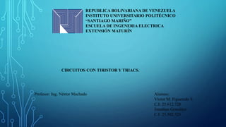 REPUBLICA BOLIVARIANA DE VENEZUELA
INSTITUTO UNIVERSITARIO POLITÉCNICO
“SANTIAGO MARIÑO”
ESCUELA DE INGENERIA ELECTRICA
EXTENSIÓN MATURÍN
CIRCUITOS CON TIRISTOR Y TRIACS.
Alumno:
Víctor M. Figueredo S
C.I: 25.612.728
Jonathan González
C.I: 25.502.523.
Profesor: Ing. Néstor Machado
 
