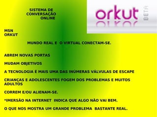 MSN ORKUT MUNDO REAL E  O VIRTUAL CONECTAM-SE. ABREM NOVAS PORTAS MUDAM OBJETIVOS A TECNOLOGIA É MAIS UMA DAS INÚMERAS VÁLVULAS DE ESCAPE CRIANÇAS E ADOLESCENTES FOGEM DOS PROBLEMAS E MUITOS ADULTOS CORREM E/OU ALIENAM-SE. *IMERSÃO NA INTERNET  INDICA QUE ALGO NÃO VAI BEM. O QUE NOS MOSTRA UM GRANDE PROBLEMA  BASTANTE REAL.   SISTEMA DE CONVERSAÇÃO ONLINE 
