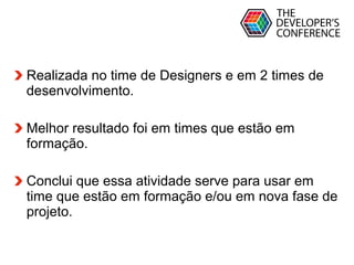 Globalcode – Open4education
Realizada no time de Designers e em 2 times de
desenvolvimento.
Melhor resultado foi em times que estão em
formação.
Conclui que essa atividade serve para usar em
time que estão em formação e/ou em nova fase de
projeto.
 