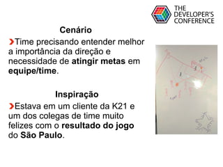 Globalcode – Open4education
Cenário
Time precisando entender melhor
a importância da direção e
necessidade de atingir metas em
equipe/time.
Inspiração
Estava em um cliente da K21 e
um dos colegas de time muito
felizes com o resultado do jogo
do São Paulo.
 