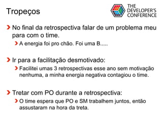 Globalcode – Open4education
Tropeços
No final da retrospectiva falar de um problema meu
para com o time.
A energia foi pro chão. Foi uma B.....
Ir para a facilitação desmotivado:
Facilitei umas 3 retrospectivas esse ano sem motivação
nenhuma, a minha energia negativa contagiou o time.
Tretar com PO durante a retrospectiva:
O time espera que PO e SM trabalhem juntos, então
assustaram na hora da treta.
 