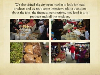 We also visited the city open market to look for local
products and we took some interviews asking questions
about the jobs, the financial perspectives, how hard it is to
produce and sell the products.
 