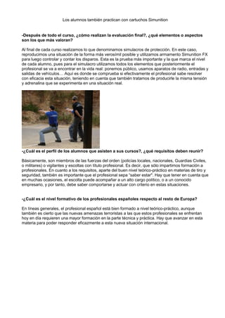 Los alumnos también practican con cartuchos Simunition
-Después de todo el curso, ¿cómo realizan la evaluación final?, ¿qué elementos o aspectos
son los que más valoran?
Al final de cada curso realizamos lo que denominamos simulacros de protección. En este caso,
reproducimos una situación de la forma más verosímil posible y utilizamos armamento Simunition FX
para luego controlar y contar los disparos. Esta es la prueba más importante y la que marca el nivel
de cada alumno, pues para el simulacro utilizamos todos los elementos que posteriormente el
profesional se va a encontrar en la vida real: ponemos público, usamos aparatos de radio, entradas y
salidas de vehículos… Aquí es donde se comprueba si efectivamente el profesional sabe resolver
con eficacia esta situación, teniendo en cuenta que también tratamos de producirle la misma tensión
y adrenalina que se experimenta en una situación real.
-¿Cuál es el perfil de los alumnos que asisten a sus cursos?, ¿qué requisitos deben reunir?
Básicamente, son miembros de las fuerzas del orden (policías locales, nacionales, Guardias Civiles,
o militares) o vigilantes y escoltas con título profesional. Es decir, que sólo impartimos formación a
profesionales. En cuanto a los requisitos, aparte del buen nivel teórico-práctico en materias de tiro y
seguridad, también es importante que el profesional sepa “saber estar". Hay que tener en cuenta que
en muchas ocasiones, el escolta puede acompañar a un alto cargo político, o a un conocido
empresario, y por tanto, debe saber comportarse y actuar con criterio en estas situaciones.
-¿Cuál es el nivel formativo de los profesionales españoles respecto al resto de Europa?
En líneas generales, el profesional español está bien formado a nivel teórico-práctico, aunque
también es cierto que las nuevas amenazas terroristas a las que estos profesionales se enfrentan
hoy en día requieren una mayor formación en la parte técnica y práctica. Hay que avanzar en esta
materia para poder responder eficazmente a esta nueva situación internacional.
 
